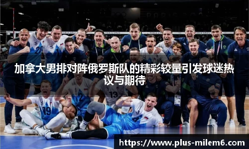 加拿大男排对阵俄罗斯队的精彩较量引发球迷热议与期待