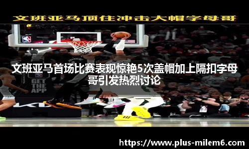 文班亚马首场比赛表现惊艳5次盖帽加上隔扣字母哥引发热烈讨论
