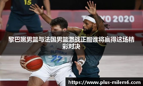 黎巴嫩男篮与法国男篮激战正酣谁将赢得这场精彩对决