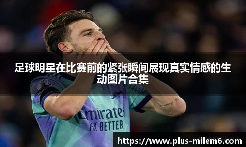 足球明星在比赛前的紧张瞬间展现真实情感的生动图片合集